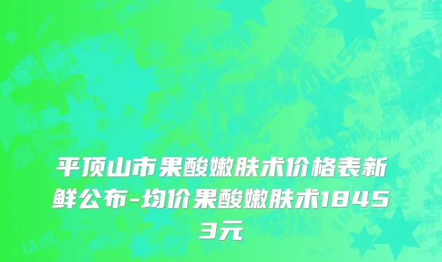 平顶山市果酸嫩肤术价格表新鲜公布-均价果酸嫩肤术18453元