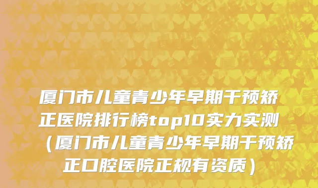 厦门市儿童青少年早期干预矫正医院排行榜top10实力实测（厦门市儿童青少年早期干预矫正口腔医院正规有资质）