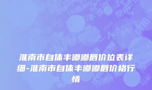 淮南市自体丰嘟嘟唇价位表详细-淮南市自体丰嘟嘟唇价格行情