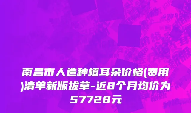 南昌市人造种植耳朵价格(费用)清单新版拔草-近8个月均价为57728元