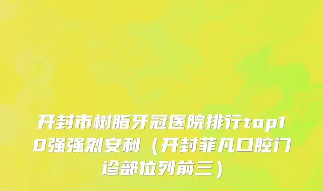 开封市树脂牙冠医院排行top10强强烈安利（开封菲凡口腔门诊部位列前三）