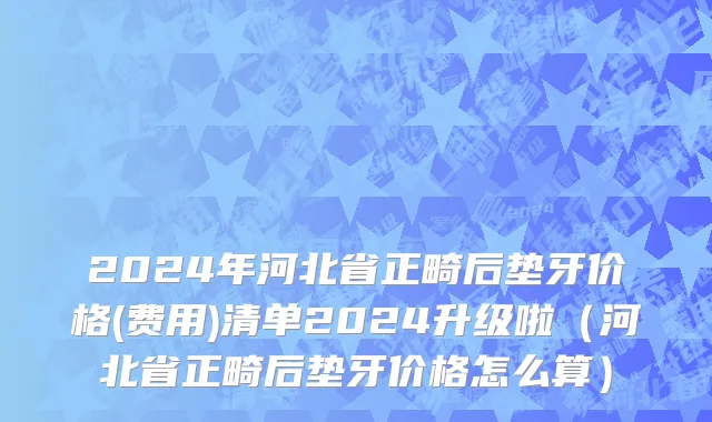 2024年河北省正畸后垫牙价格(费用)清单2024升级啦（河北省正畸后垫牙价格怎么算）