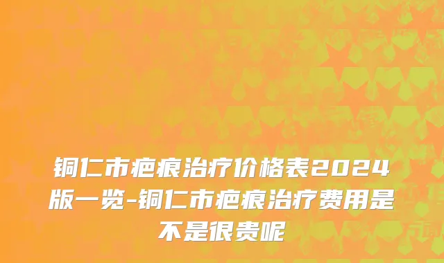 铜仁市疤痕治疗价格表2024版一览-铜仁市疤痕治疗费用是不是很贵呢