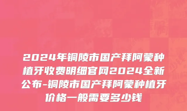 2024年铜陵市国产拜阿蒙种植牙收费明细官网2024全新公布-铜陵市国产拜阿蒙种植牙价格一般需要多少钱