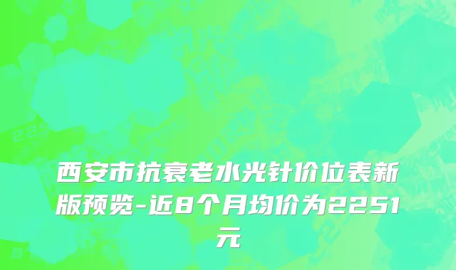 西安市抗衰老水光针价位表新版预览-近8个月均价为2251元