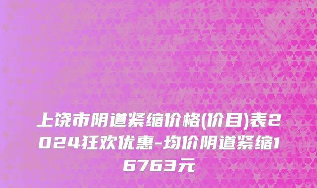 上饶市阴道紧缩价格(价目)表2024狂欢优惠-均价阴道紧缩16763元