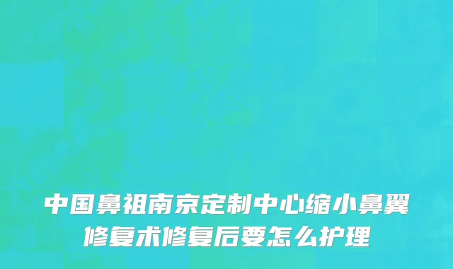 中国鼻祖南京定制中心缩小鼻翼修复术修复后要怎么护理