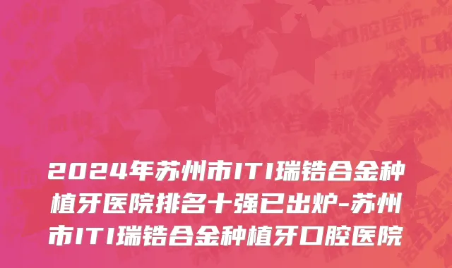 2024年苏州市ITI瑞锆合金种植牙医院排名十强已出炉-苏州市ITI瑞锆合金种植牙口腔医院