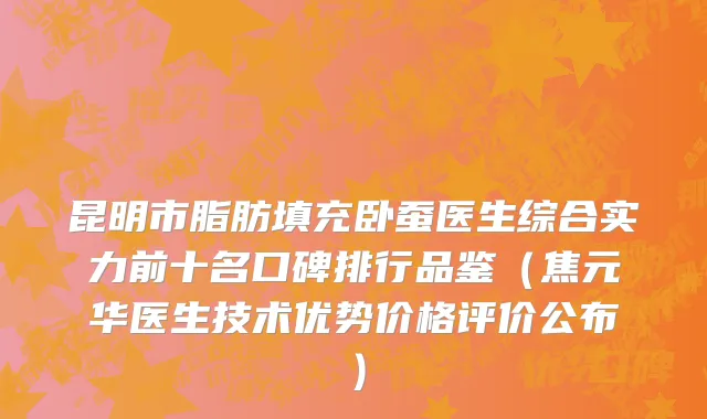 昆明市脂肪填充卧蚕医生综合实力前十名口碑排行品鉴（焦元华医生技术优势价格评价公布）