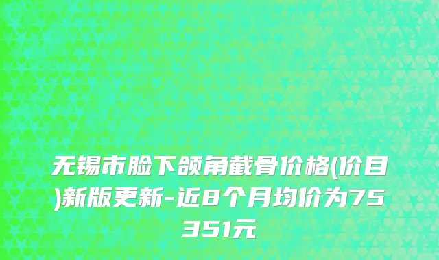 无锡市脸下颌角截骨价格(价目)新版更新-近8个月均价为75351元