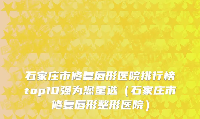 石家庄市修复唇形医院排行榜top10强为您星选（石家庄市修复唇形整形医院）