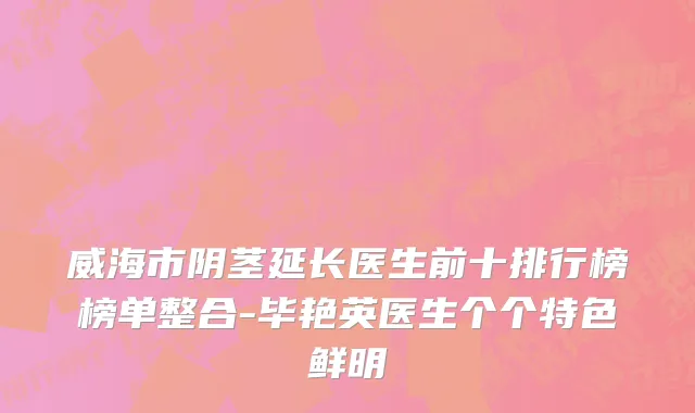 威海市阴茎延长医生前十排行榜榜单整合-毕艳英医生个个特色鲜明