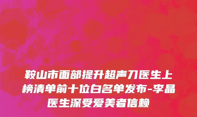 鞍山市面部提升超声刀医生上榜清单前十位白名单发布-李晶医生深受爱美者信赖