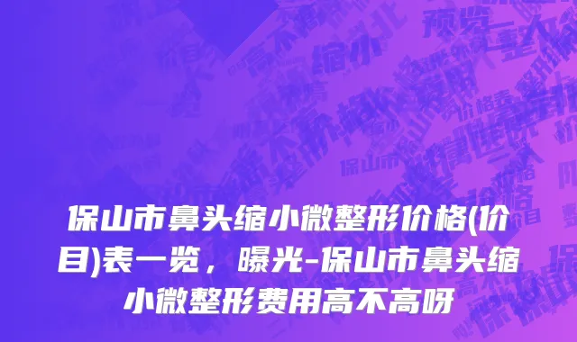 保山市鼻头缩小微整形价格(价目)表一览，曝光-保山市鼻头缩小微整形费用高不高呀