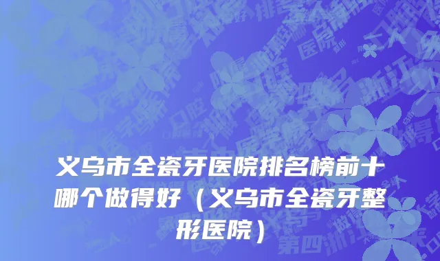 义乌市全瓷牙医院排名榜前十哪个做得好（义乌市全瓷牙整形医院）