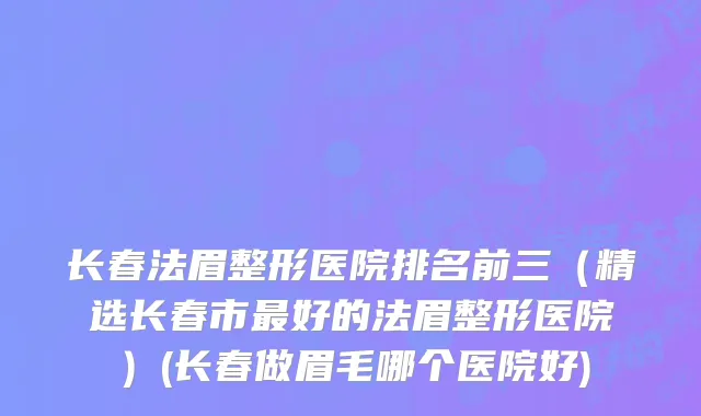 长春法眉整形医院排名前三（精选长春市最好的法眉整形医院）(长春做眉毛哪个医院好)