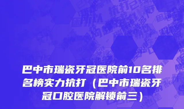 巴中市瑞瓷牙冠医院前10名排名榜实力抗打（巴中市瑞瓷牙冠口腔医院解锁前三）