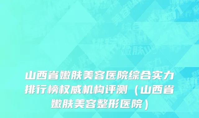 山西省嫩肤美容医院综合实力排行榜权威机构评测（山西省嫩肤美容整形医院）