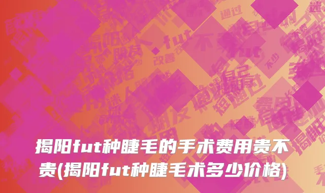 揭阳fut种睫毛的手术费用贵不贵(揭阳fut种睫毛术多少价格)