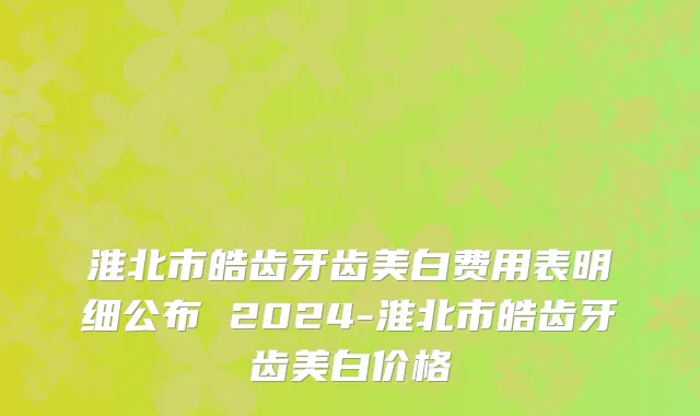 淮北市皓齿牙齿美白费用表明细公布 2024-淮北市皓齿牙齿美白价格