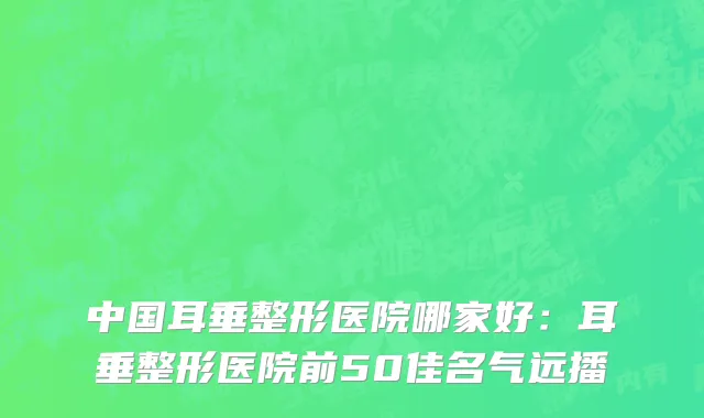 中国耳垂整形医院哪家好：耳垂整形医院前50佳名气远播
