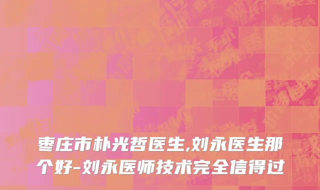 枣庄市朴光哲医生,刘永医生那个好-刘永医师技术完全信得过