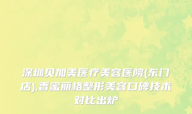 深圳贝加美医疗美容医院(东门店),香蜜丽格整形美容口碑技术对比出炉