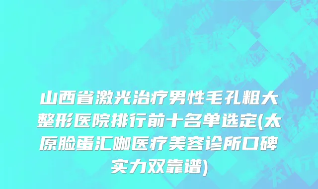 山西省激光治疗男性毛孔粗大整形医院排行前十名单选定(太原脸蛋汇咖医疗美容诊所口碑实力双靠谱)