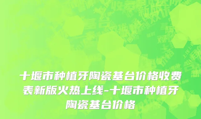 十堰市种植牙陶瓷基台价格收费表新版火热上线-十堰市种植牙陶瓷基台价格