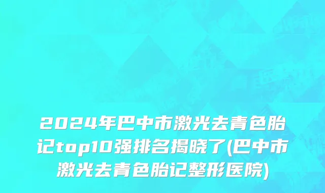 2024年巴中市激光去青色胎记top10强排名揭晓了(巴中市激光去青色胎记整形医院)