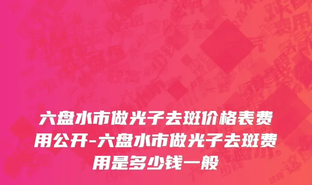 六盘水市做光子去斑价格表费用公开-六盘水市做光子去斑费用是多少钱一般
