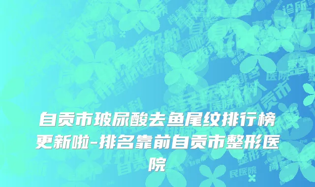自贡市玻尿酸去鱼尾纹排行榜更新啦-排名靠前自贡市整形医院
