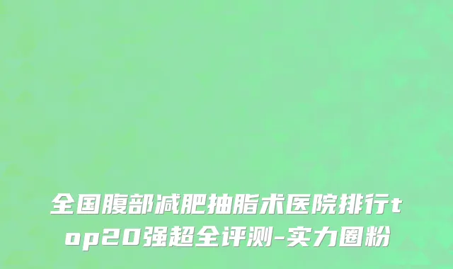 全国腹部减肥抽脂术医院排行top20强超全评测-实力圈粉