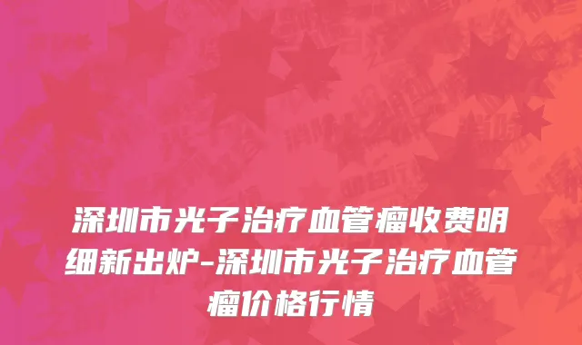 深圳市光子治疗血管瘤收费明细新出炉-深圳市光子治疗血管瘤价格行情