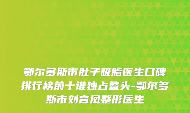 鄂尔多斯市肚子吸脂医生口碑排行榜前十谁独占鳌头-鄂尔多斯市刘育凤整形医生