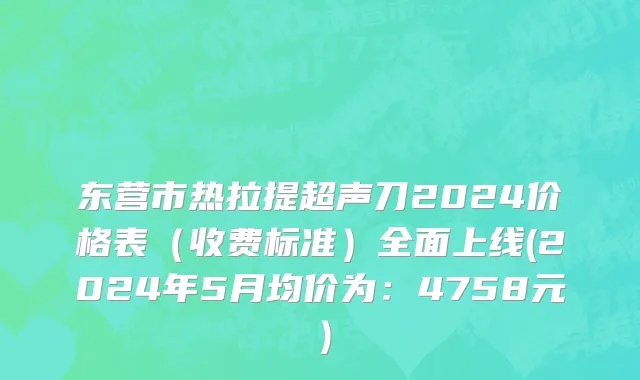 东营市热拉提超声刀2024价格表（收费标准）全面上线(2024年5月均价为：4758元）
