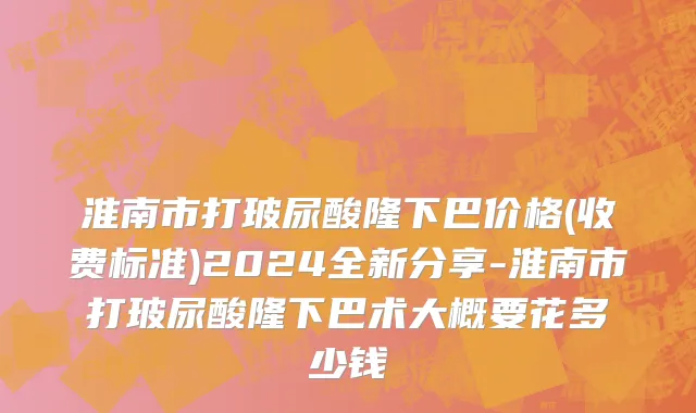 淮南市打玻尿酸隆下巴价格(收费标准)2024全新分享-淮南市打玻尿酸隆下巴术大概要花多少钱
