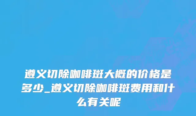 遵义切除咖啡斑大概的价格是多少_遵义切除咖啡斑费用和什么有关呢