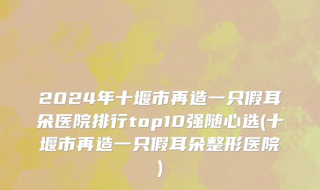 2024年十堰市再造一只假耳朵医院排行top10强随心选(十堰市再造一只假耳朵整形医院)