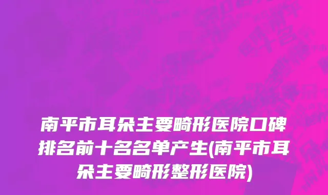 南平市耳朵主要畸形医院口碑排名前十名名单产生(南平市耳朵主要畸形整形医院)