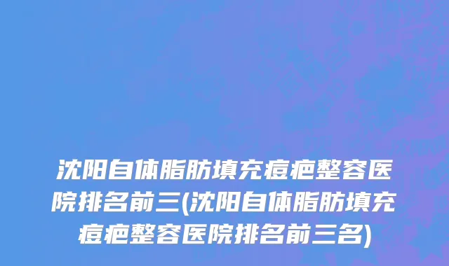 沈阳自体脂肪填充痘疤整容医院排名前三(沈阳自体脂肪填充痘疤整容医院排名前三名)