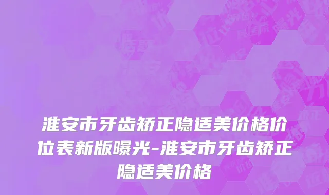 淮安市牙齿矫正隐适美价格价位表新版曝光-淮安市牙齿矫正隐适美价格