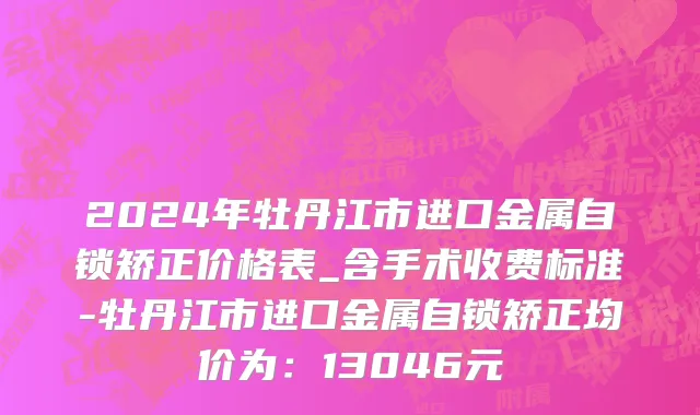 2024年牡丹江市进口金属自锁矫正价格表_含手术收费标准-牡丹江市进口金属自锁矫正均价为：13046元