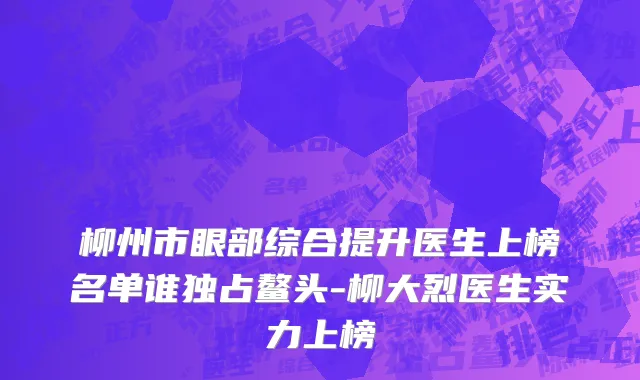 柳州市眼部综合提升医生上榜名单谁独占鳌头-柳大烈医生实力上榜