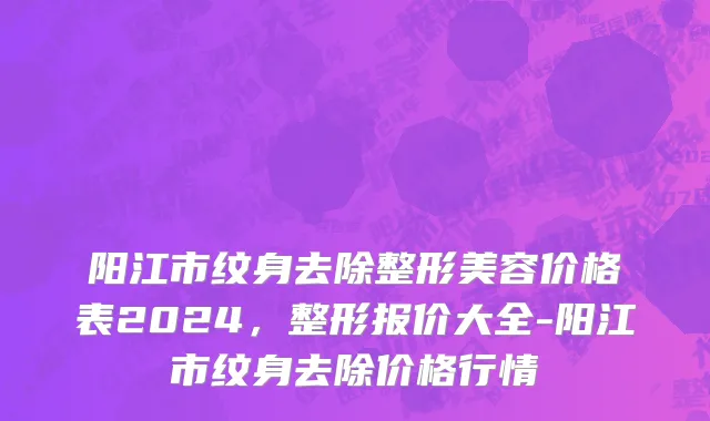 阳江市纹身去除整形美容价格表2024，整形报价大全-阳江市纹身去除价格行情