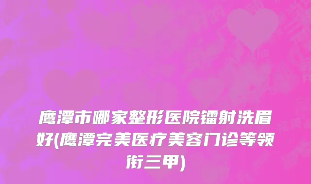 鹰潭市哪家整形医院镭射洗眉好(鹰潭完美医疗美容门诊等领衔三甲)