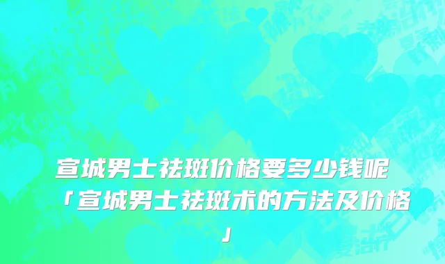 宣城男士祛斑价格要多少钱呢「宣城男士祛斑术的方法及价格」