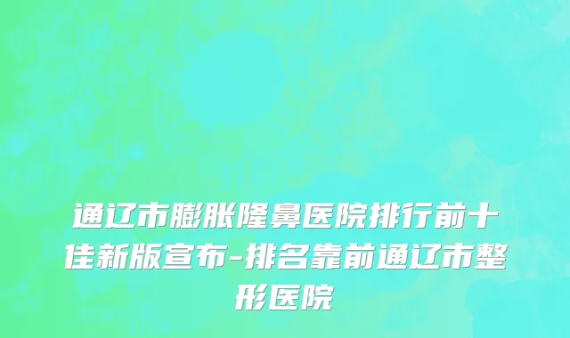 通辽市膨胀隆鼻医院排行前十佳新版宣布-排名靠前通辽市整形医院