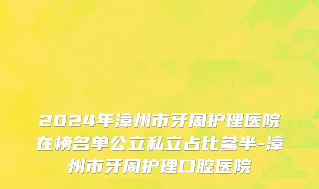 2024年漳州市牙周护理医院在榜名单公立私立占比参半-漳州市牙周护理口腔医院