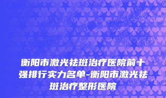 衡阳市激光祛斑治疗医院前十强排行实力名单-衡阳市激光祛斑治疗整形医院